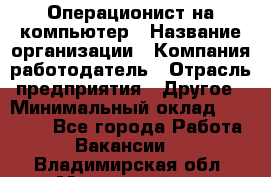 Операционист на компьютер › Название организации ­ Компания-работодатель › Отрасль предприятия ­ Другое › Минимальный оклад ­ 19 000 - Все города Работа » Вакансии   . Владимирская обл.,Муромский р-н